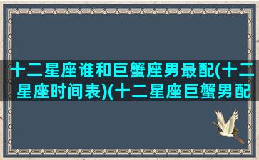 十二星座谁和巨蟹座男最配(十二星座时间表)(十二星座巨蟹男配对)