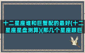 十二星座谁和巨蟹配的最好(十二星座星盘测算)(那几个星座跟巨蟹座最般配)