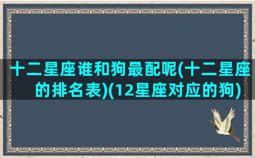 十二星座谁和狗最配呢(十二星座的排名表)(12星座对应的狗)