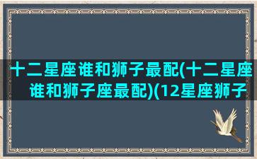 十二星座谁和狮子最配(十二星座谁和狮子座最配)(12星座狮子座跟谁最配)