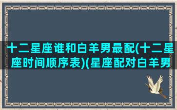 十二星座谁和白羊男最配(十二星座时间顺序表)(星座配对白羊男)