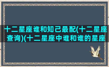 十二星座谁和知己最配(十二星座查询)(十二星座中谁和谁的星座最般配)