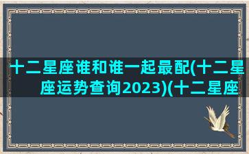 十二星座谁和谁一起最配(十二星座运势查询2023)(十二星座谁和谁最配大全)