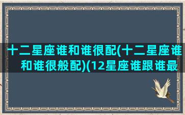 十二星座谁和谁很配(十二星座谁和谁很般配)(12星座谁跟谁最配)