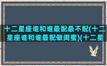 十二星座谁和谁最配最不配(十二星座谁和谁最配做闺蜜)(十二星座谁跟谁最般配)