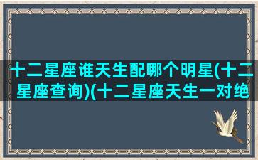 十二星座谁天生配哪个明星(十二星座查询)(十二星座天生一对绝配名单)