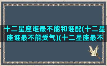十二星座谁最不能和谁配(十二星座谁最不能受气)(十二星座最不搭的配对)