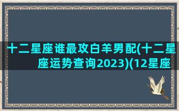 十二星座谁最攻白羊男配(十二星座运势查询2023)(12星座对于白羊座来说哪个星座最重要)