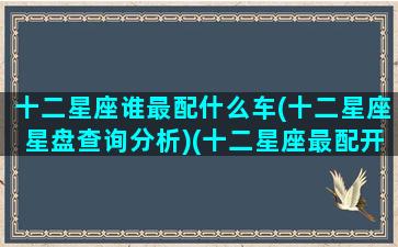 十二星座谁最配什么车(十二星座星盘查询分析)(十二星座最配开什么车)