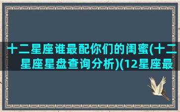 十二星座谁最配你们的闺蜜(十二星座星盘查询分析)(12星座最好的闺蜜配对)