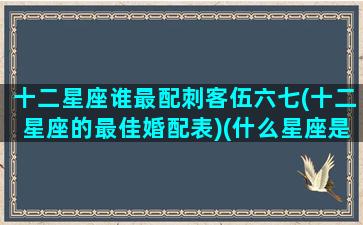 十二星座谁最配刺客伍六七(十二星座的最佳婚配表)(什么星座是刺客伍六七)
