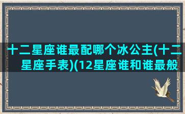 十二星座谁最配哪个冰公主(十二星座手表)(12星座谁和谁最般配)