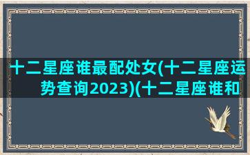 十二星座谁最配处女(十二星座运势查询2023)(十二星座谁和处女座最配)