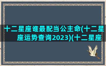 十二星座谁最配当公主命(十二星座运势查询2023)(十二星座配什么公主)