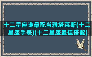 十二星座谁最配当雅塔莱斯(十二星座手表)(十二星座最佳搭配)