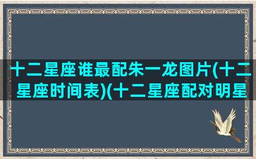 十二星座谁最配朱一龙图片(十二星座时间表)(十二星座配对明星)