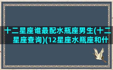 十二星座谁最配水瓶座男生(十二星座查询)(12星座水瓶座和什么座最配)