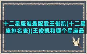 十二星座谁最配爱王俊凯(十二星座排名表)(王俊凯和哪个星座最般配)