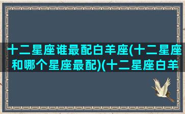 十二星座谁最配白羊座(十二星座和哪个星座最配)(十二星座白羊座和谁配对)