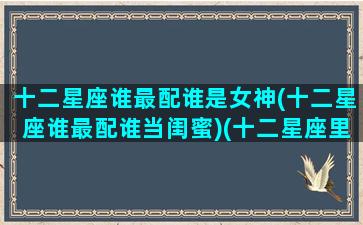十二星座谁最配谁是女神(十二星座谁最配谁当闺蜜)(十二星座里谁和谁最般配)