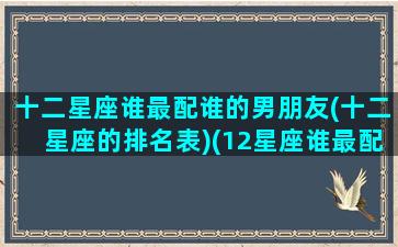 十二星座谁最配谁的男朋友(十二星座的排名表)(12星座谁最配)