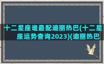 十二星座谁最配迪丽热巴(十二星座运势查询2023)(迪丽热巴什么星座迪丽热巴)