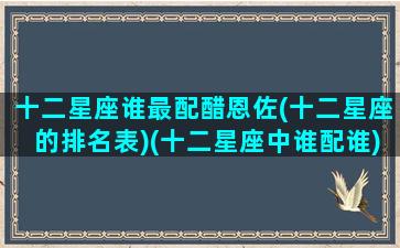 十二星座谁最配醋恩佐(十二星座的排名表)(十二星座中谁配谁)