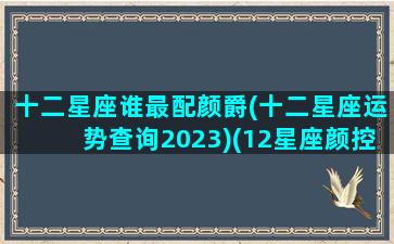 十二星座谁最配颜爵(十二星座运势查询2023)(12星座颜控排行榜)