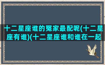 十二星座谁的冤家最配呢(十二星座有谁)(十二星座谁和谁在一起最配)