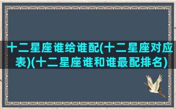 十二星座谁给谁配(十二星座对应表)(十二星座谁和谁最配排名)