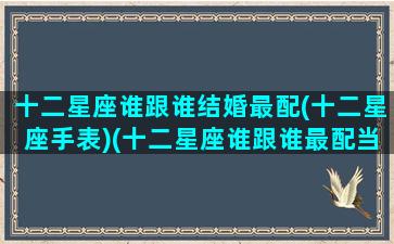 十二星座谁跟谁结婚最配(十二星座手表)(十二星座谁跟谁最配当夫妻)