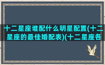 十二星座谁配什么明星配置(十二星座的最佳婚配表)(十二星座各配什么星座)