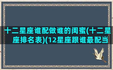 十二星座谁配做谁的闺蜜(十二星座排名表)(12星座跟谁最配当闺蜜)