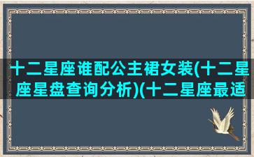 十二星座谁配公主裙女装(十二星座星盘查询分析)(十二星座最适合的公主裙)