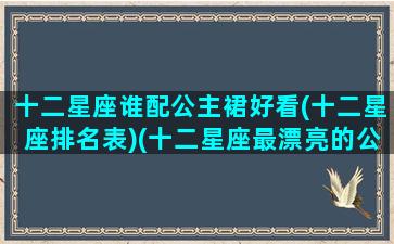 十二星座谁配公主裙好看(十二星座排名表)(十二星座最漂亮的公主裙)