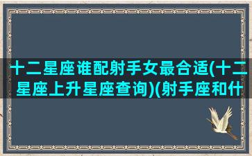 十二星座谁配射手女最合适(十二星座上升星座查询)(射手座和什么星座女生最配)