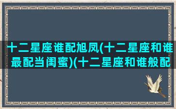 十二星座谁配旭凤(十二星座和谁最配当闺蜜)(十二星座和谁般配)