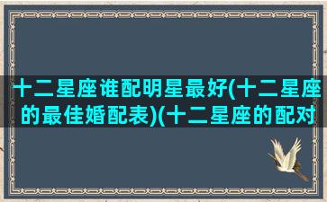 十二星座谁配明星最好(十二星座的最佳婚配表)(十二星座的配对明星)