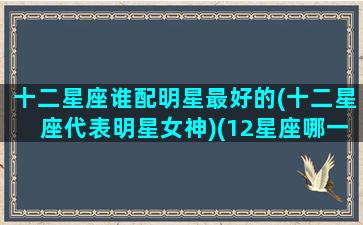 十二星座谁配明星最好的(十二星座代表明星女神)(12星座哪一个星座最配当明星)