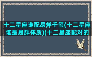 十二星座谁配易烊千玺(十二星座谁是易胖体质)(十二星座配对的明星)