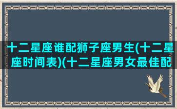 十二星座谁配狮子座男生(十二星座时间表)(十二星座男女最佳配对狮子座)