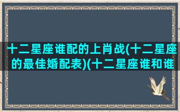 十二星座谁配的上肖战(十二星座的最佳婚配表)(十二星座谁和谁在一起最配)