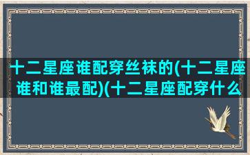 十二星座谁配穿丝袜的(十二星座谁和谁最配)(十二星座配穿什么裙子)
