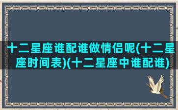 十二星座谁配谁做情侣呢(十二星座时间表)(十二星座中谁配谁)