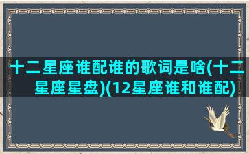 十二星座谁配谁的歌词是啥(十二星座星盘)(12星座谁和谁配)