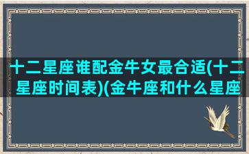 十二星座谁配金牛女最合适(十二星座时间表)(金牛座和什么星座女生最配)