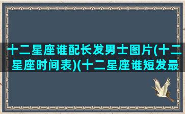 十二星座谁配长发男士图片(十二星座时间表)(十二星座谁短发最好看)