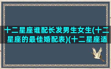 十二星座谁配长发男生女生(十二星座的最佳婚配表)(十二星座适合长头发还是短头发)