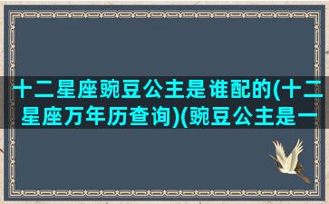 十二星座豌豆公主是谁配的(十二星座万年历查询)(豌豆公主是一个真实的故事吗)