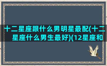 十二星座跟什么男明星最配(十二星座什么男生最好)(12星座和什么星座谈恋爱最配)